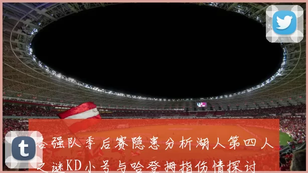 各强队季后赛隐患分析湖人第四人之谜KD小号与哈登拇指伤情探讨