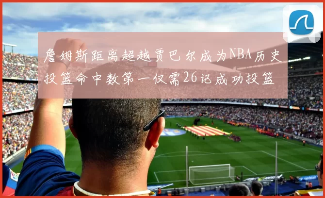 詹姆斯距离超越贾巴尔成为NBA历史投篮命中数第一仅需26记成功投篮